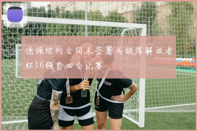 德佩续约合同未签署或缺席解放者杯16强首回合比赛